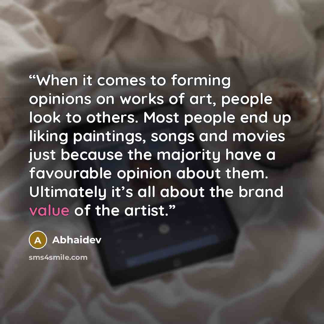 “When it comes to forming opinions on works of art, people look to others. Most people end up liking paintings, songs and movies just because the majority have a favourable opinion about them. Ultimately it’s all about the brand value of the artist.” quote by Abhaidev