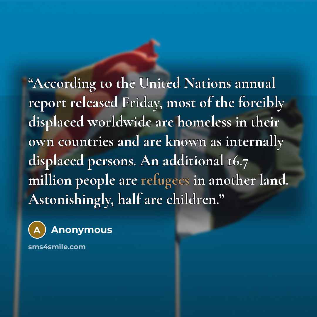 “According to the United Nations annual report released Friday, most of the forcibly displaced worldwide are homeless in their own countries and are known as internally displaced persons. An additional 16.7 million people are refugees in another land. Astonishingly, half are children.” quote by Anonymous