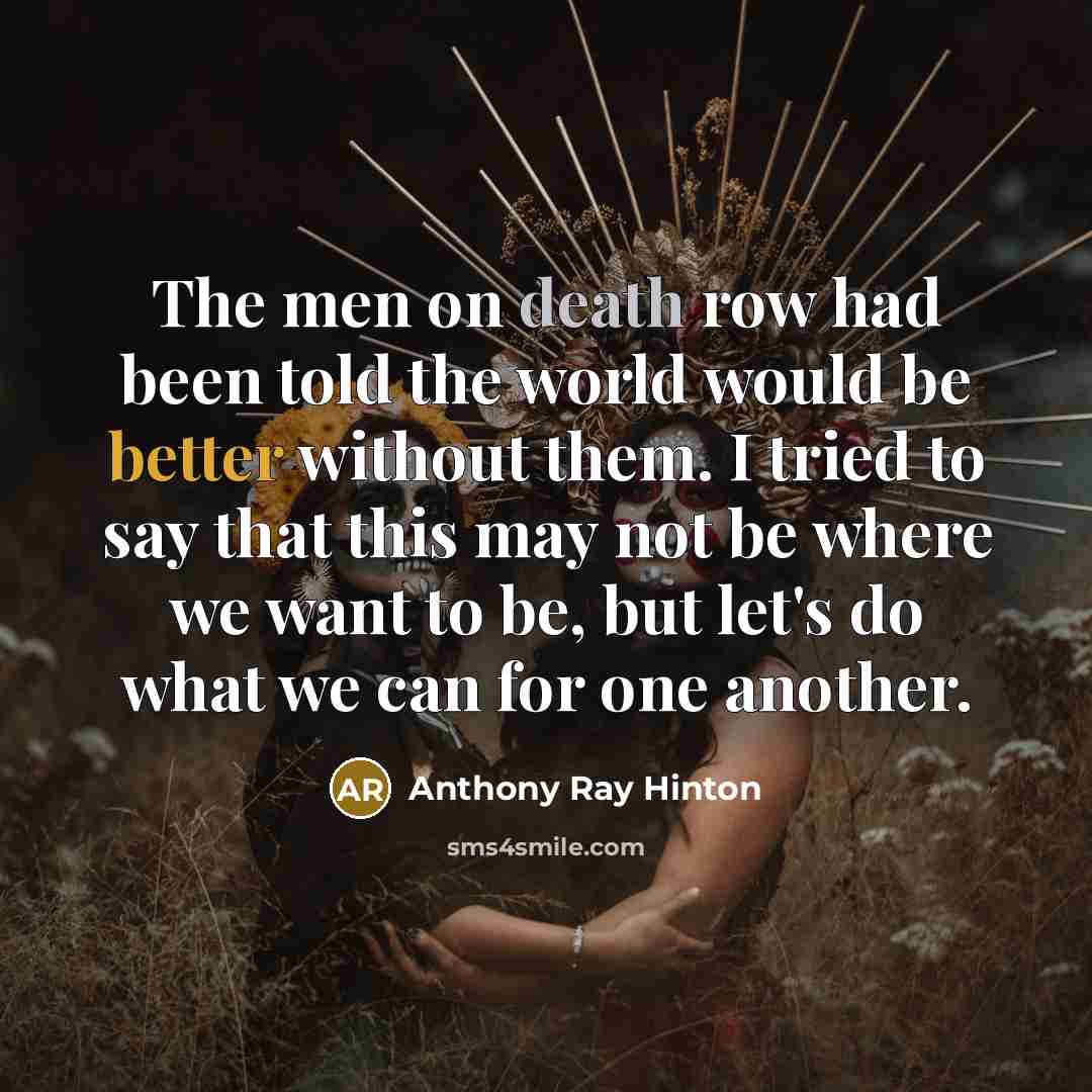 “The men on death row had been told the world would be better without them. I tried to say that this may not be where we want to be, but let's do what we can for one another.” quote by Anthony Ray Hinton