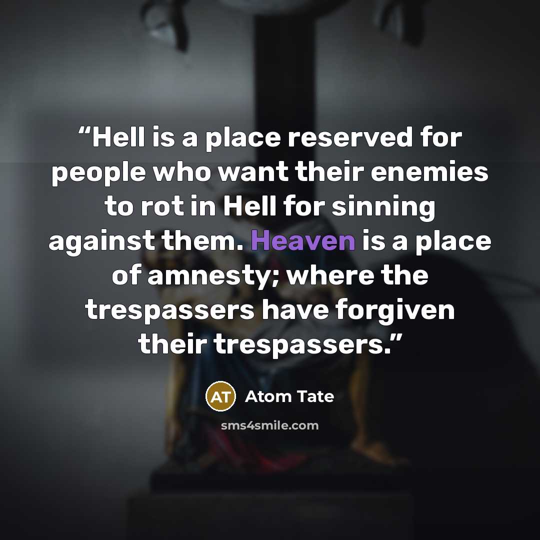 “Hell is a place reserved for people who want their enemies to rot in Hell for sinning against them. Heaven is a place of amnesty; where the trespassers have forgiven their trespassers.” quote by Atom Tate