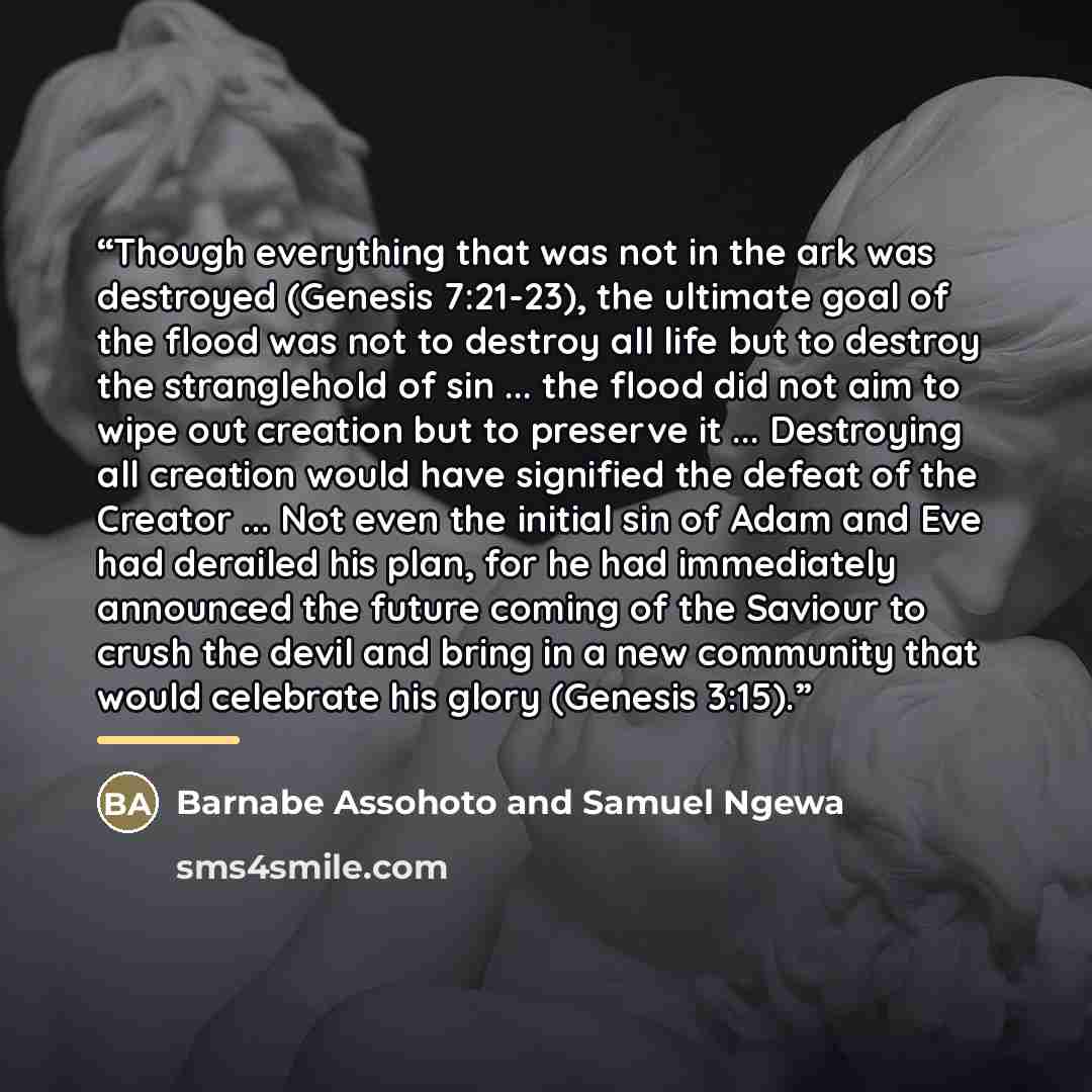 “Though everything that was not in the ark was destroyed (Genesis 7:21-23), the ultimate goal of the flood was not to destroy all life but to destroy the stranglehold of sin ... the flood did not aim to wipe out creation but to preserve it ... Destroying all creation would have signified the defeat…” quote by Barnabe Assohoto and Samuel Ngewa