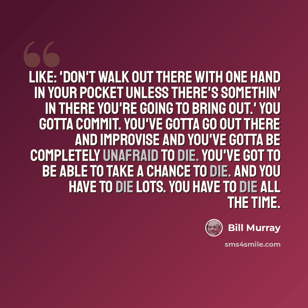 “Like: 'Don't walk out there with one hand in your pocket unless there's somethin' in there you're going to bring out.' You gotta commit. You've gotta go out there and improvise and you've gotta be completely unafraid to die. You've got to be able to take a chance to die. And you have to die lots…” quote by Bill Murray