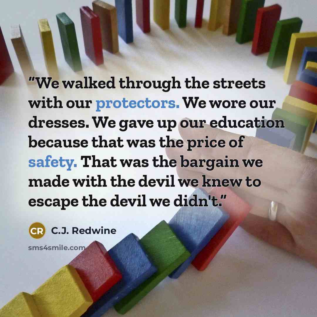 “We walked through the streets with our protectors. We wore our dresses. We gave up our education because that was the price of safety. That was the bargain we made with the devil we knew to escape the devil we didn't.” quote by C.J. Redwine