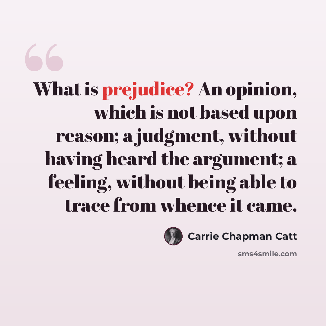 “What is prejudice? An opinion, which is not based upon reason; a judgment, without having heard the argument; a feeling, without being able to trace from whence it came.” quote by Carrie Chapman Catt