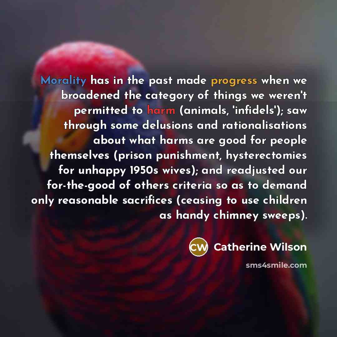 “Morality has in the past made progress when we broadened the category of things we weren't permitted to harm (animals, 'infidels'); saw through some delusions and rationalisations about what harms are good for people themselves (prison punishment, hysterectomies for unhappy 1950s wives); and…” quote by Catherine Wilson