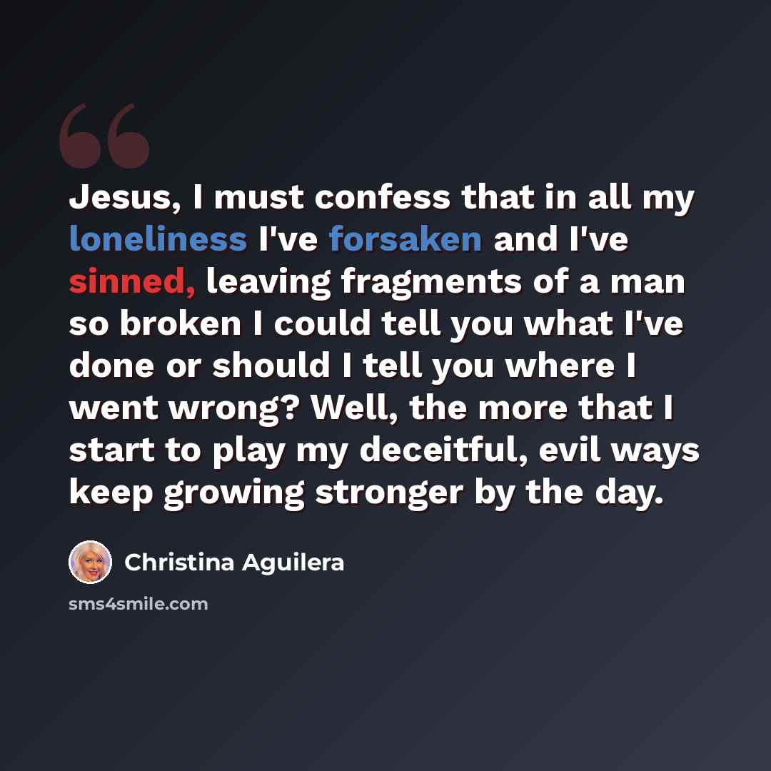 “Jesus, I must confess that in all my loneliness I've forsaken and I've sinned, leaving fragments of a man so broken I could tell you what I've done or should I tell you where I went wrong? Well, the more that I start to play my deceitful, evil ways keep growing stronger by the day.” quote by Christina Aguilera