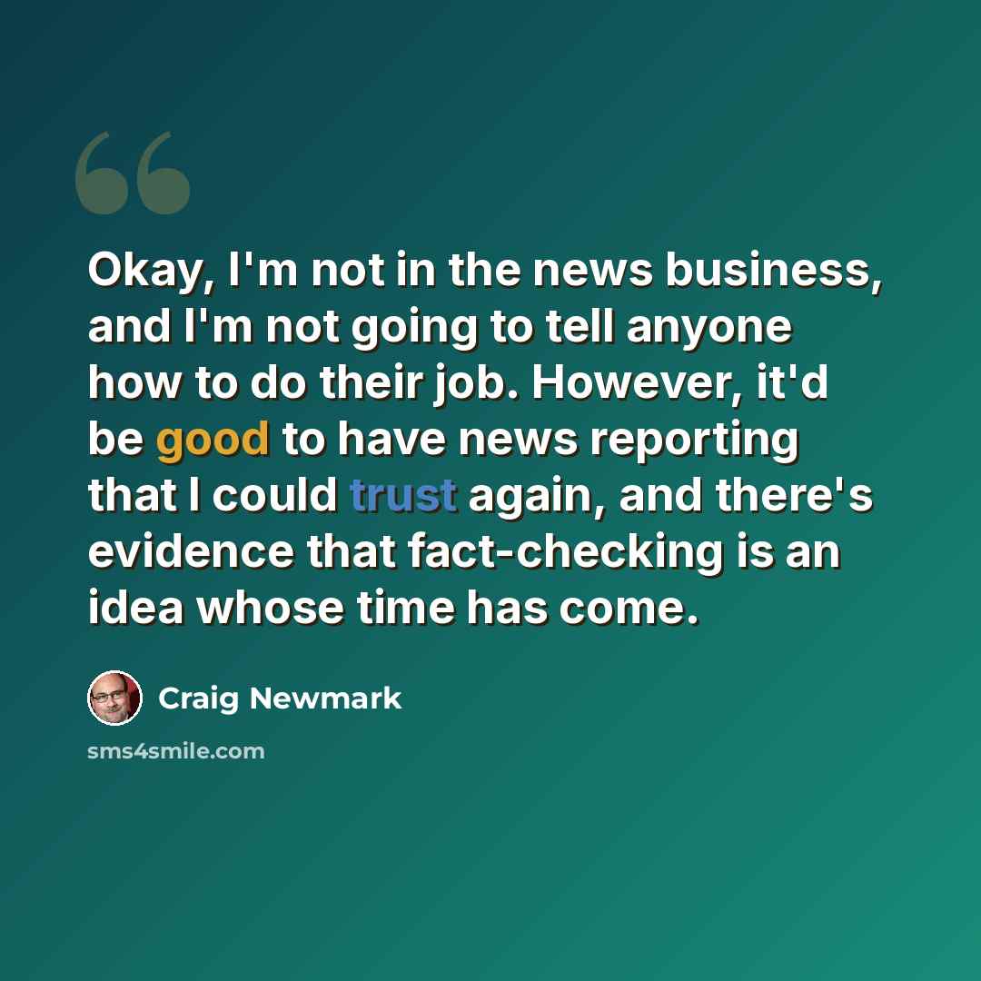 “Okay, I'm not in the news business, and I'm not going to tell anyone how to do their job. However, it'd be good to have news reporting that I could trust again, and there's evidence that fact-checking is an idea whose time has come.” quote by Craig Newmark