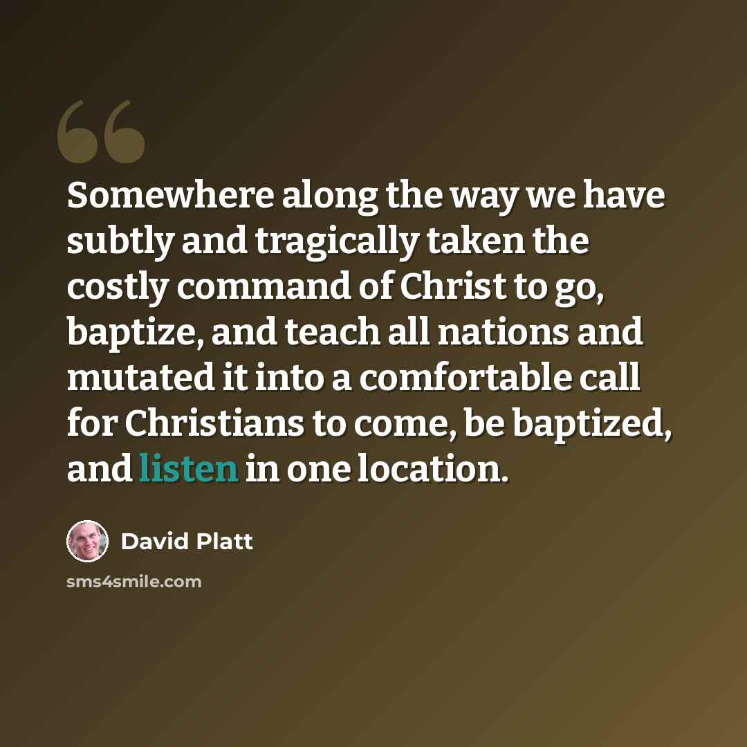 “Somewhere along the way we have subtly and tragically taken the costly command of Christ to go, baptize, and teach all nations and mutated it into a comfortable call for Christians to come, be baptized, and listen in one location.” quote by David Platt