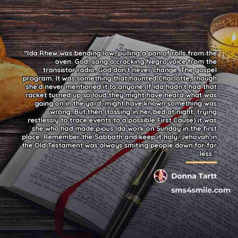 “Ida Rhew was bending low, pulling a pan of rolls from the oven. God, sang a cracking Negro voice from the transistor radio. God don't never change. The gospel program. It was something that haunted Charlotte, though she'd never mentioned it to anyone. If Ida hadn't had that racket turned up so…” quote by Donna Tartt