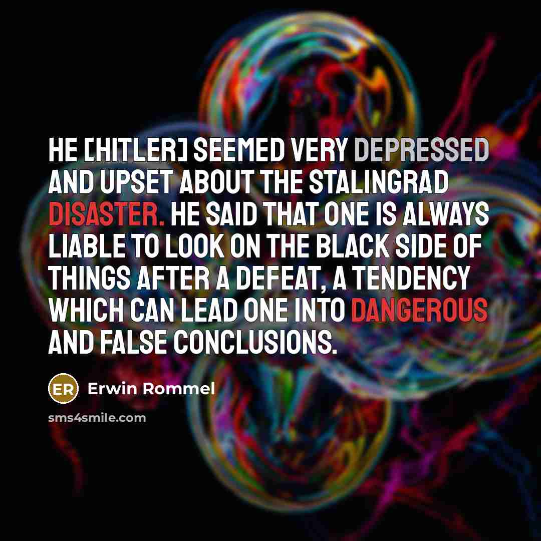 “He [Hitler] seemed very depressed and upset about the Stalingrad disaster. He said that one is always liable to look on the black side of things after a defeat, a tendency which can lead one into dangerous and false conclusions.” quote by Erwin Rommel