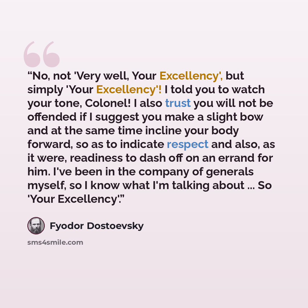 “No, not 'Very well, Your Excellency', but simply 'Your Excellency'! I told you to watch your tone, Colonel! I also trust you will not be offended if I suggest you make a slight bow and at the same time incline your body forward, so as to indicate respect and also, as it were, readiness to dash off…” quote by Fyodor Dostoevsky