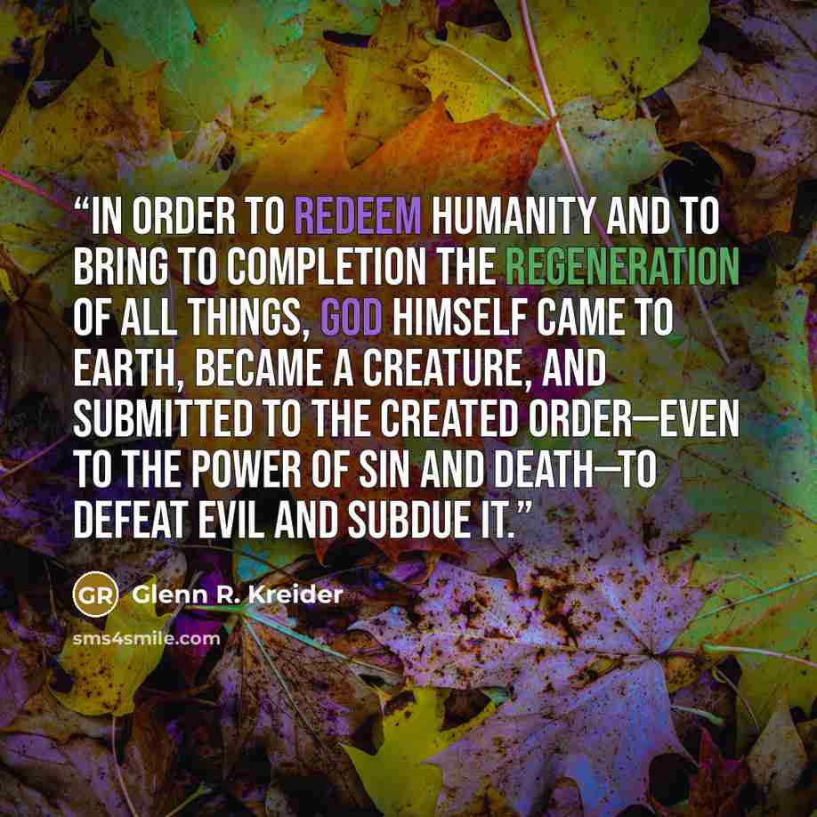 “In order to redeem humanity and to bring to completion the regeneration of all things, God himself came to earth, became a creature, and submitted to the created order—even to the power of sin and death—to defeat evil and subdue it.” quote by Glenn R. Kreider