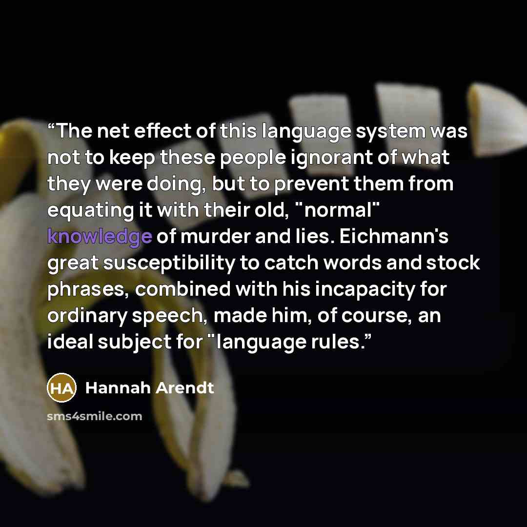 “The net effect of this language system was not to keep these people ignorant of what they were doing, but to prevent them from equating it with their old, "normal" knowledge of murder and lies. Eichmann's great susceptibility to catch words and stock phrases, combined with his incapacity for…” quote by Hannah Arendt