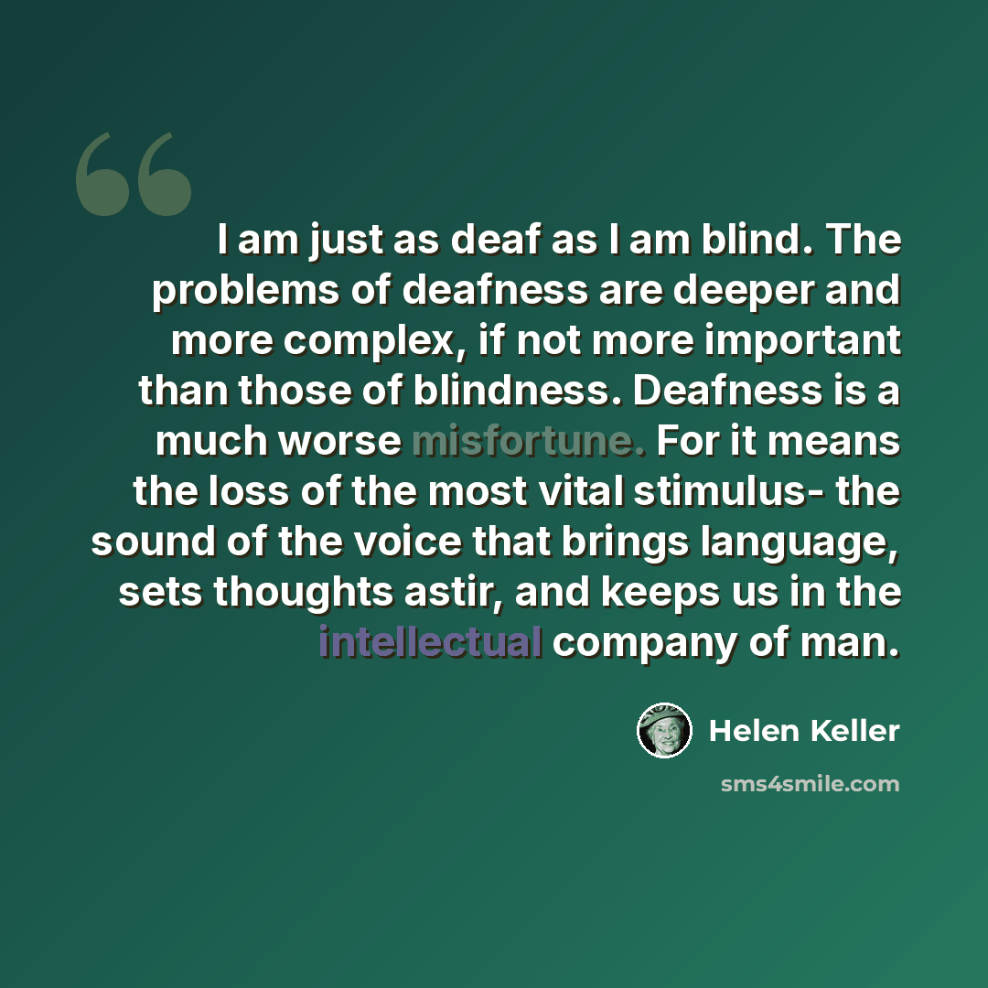 “I am just as deaf as I am blind. The problems of deafness are deeper and more complex, if not more important than those of blindness. Deafness is a much worse misfortune. For it means the loss of the most vital stimulus- the sound of the voice that brings language, sets thoughts astir, and keeps…” quote by Helen Keller