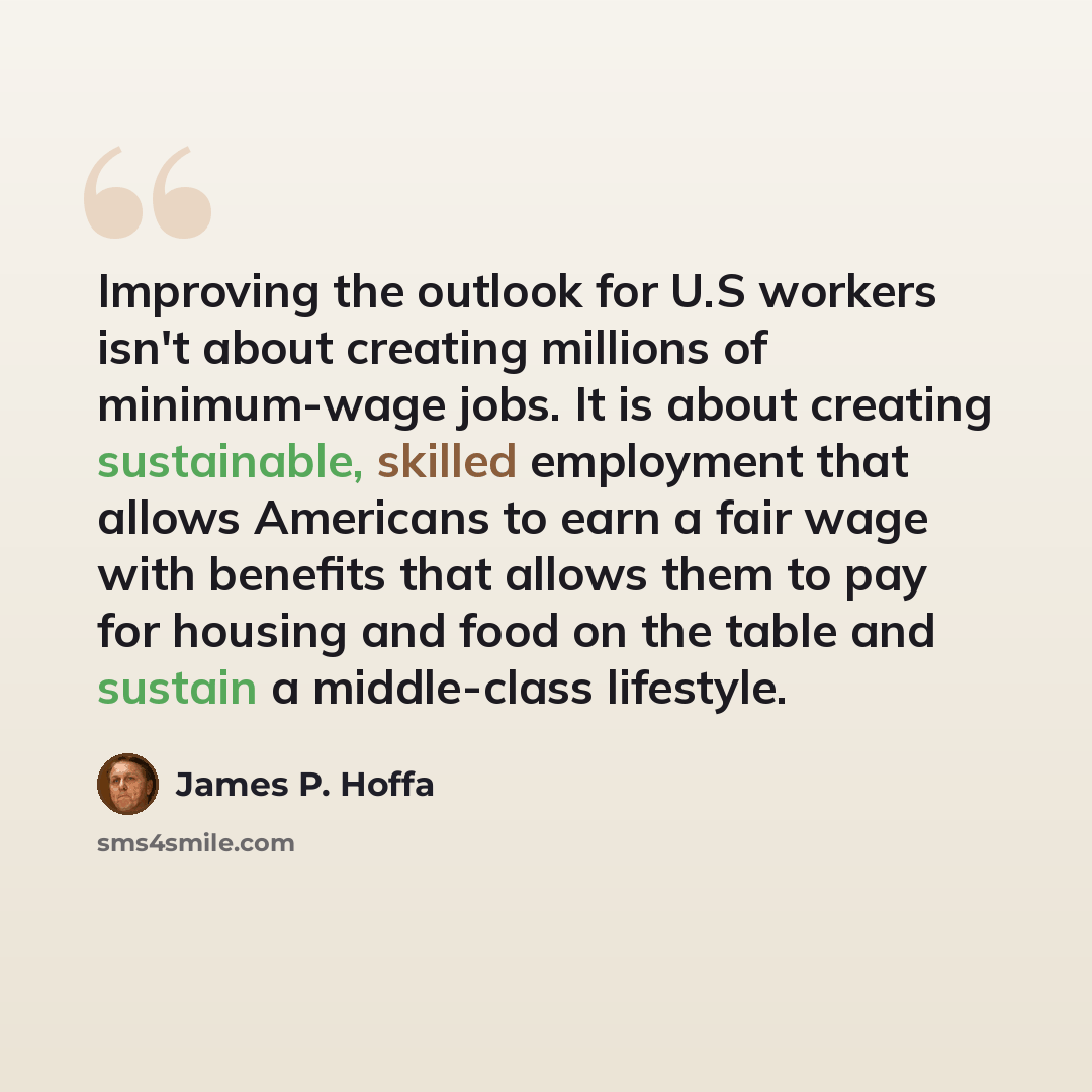 “Improving the outlook for U.S workers isn't about creating millions of minimum-wage jobs. It is about creating sustainable, skilled employment that allows Americans to earn a fair wage with benefits that allows them to pay for housing and food on the table and sustain a middle-class lifestyle.” quote by James P. Hoffa