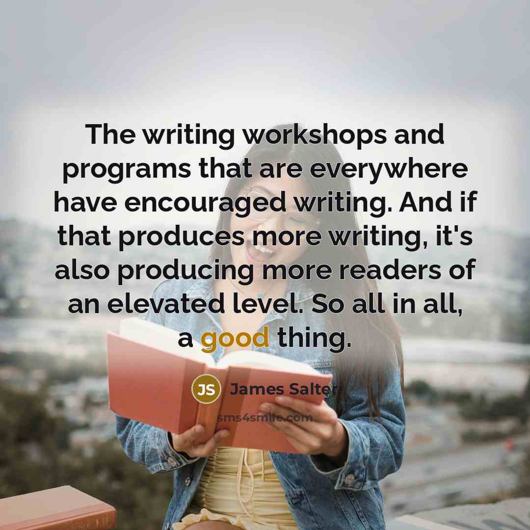 “The writing workshops and programs that are everywhere have encouraged writing. And if that produces more writing, it's also producing more readers of an elevated level. So all in all, a good thing.” quote by James Salter
