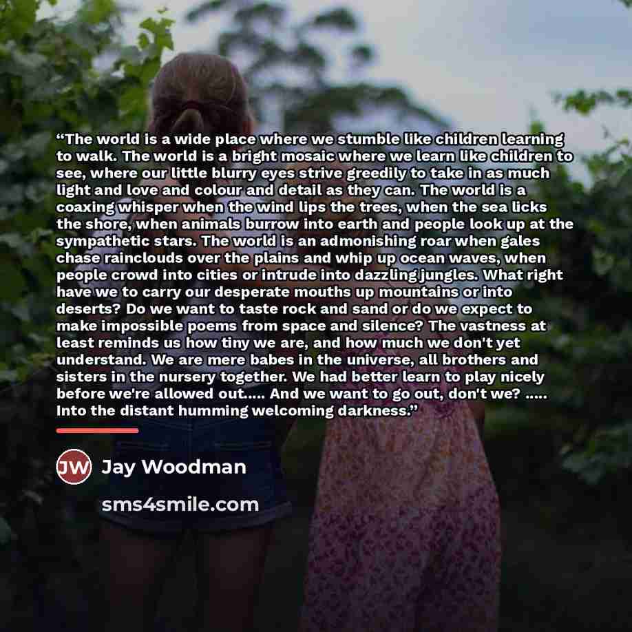 “The world is a wide place where we stumble like children learning to walk. The world is a bright mosaic where we learn like children to see, where our little blurry eyes strive greedily to take in as much light and love and colour and detail as they can. The world is a coaxing whisper when the…” quote by Jay Woodman