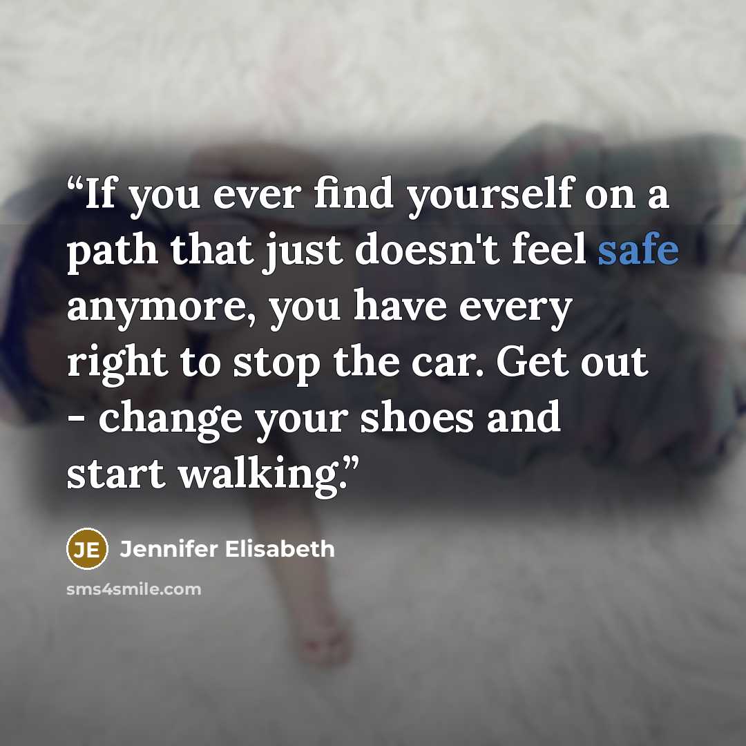 “If you ever find yourself on a path that just doesn't feel safe anymore, you have every right to stop the car. Get out - change your shoes and start walking.” quote by Jennifer Elisabeth