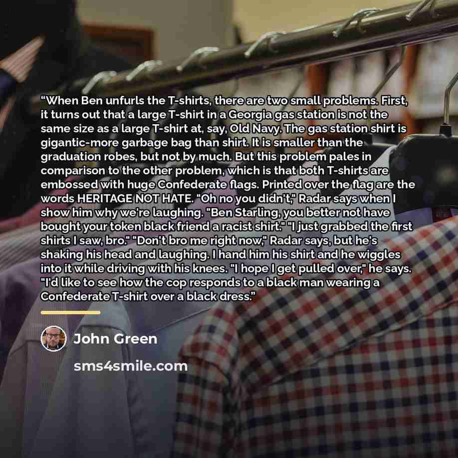 “When Ben unfurls the T-shirts, there are two small problems. First, it turns out that a large T-shirt in a Georgia gas station is not the same size as a large T-shirt at, say, Old Navy. The gas station shirt is gigantic-more garbage bag than shirt. It is smaller than the graduation robes, but not…” quote by John Green