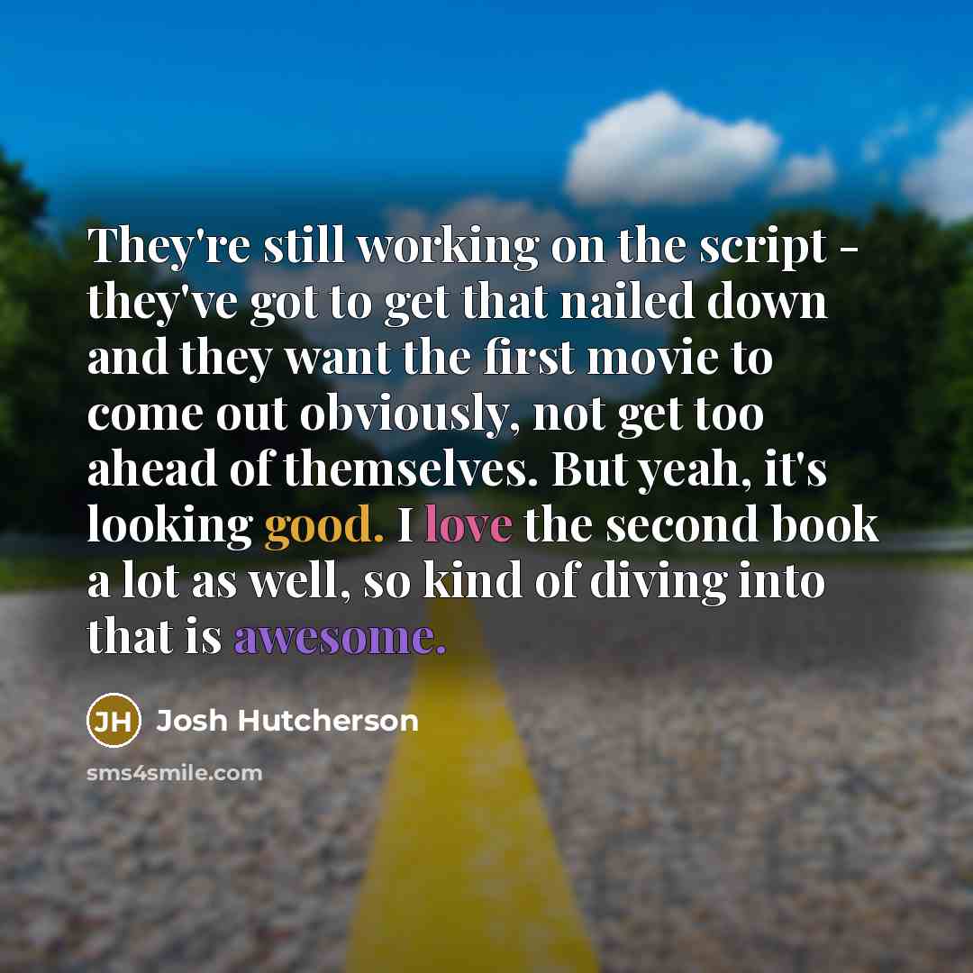 “They're still working on the script - they've got to get that nailed down and they want the first movie to come out obviously, not get too ahead of themselves. But yeah, it's looking good. I love the second book a lot as well, so kind of diving into that is awesome.” quote by Josh Hutcherson