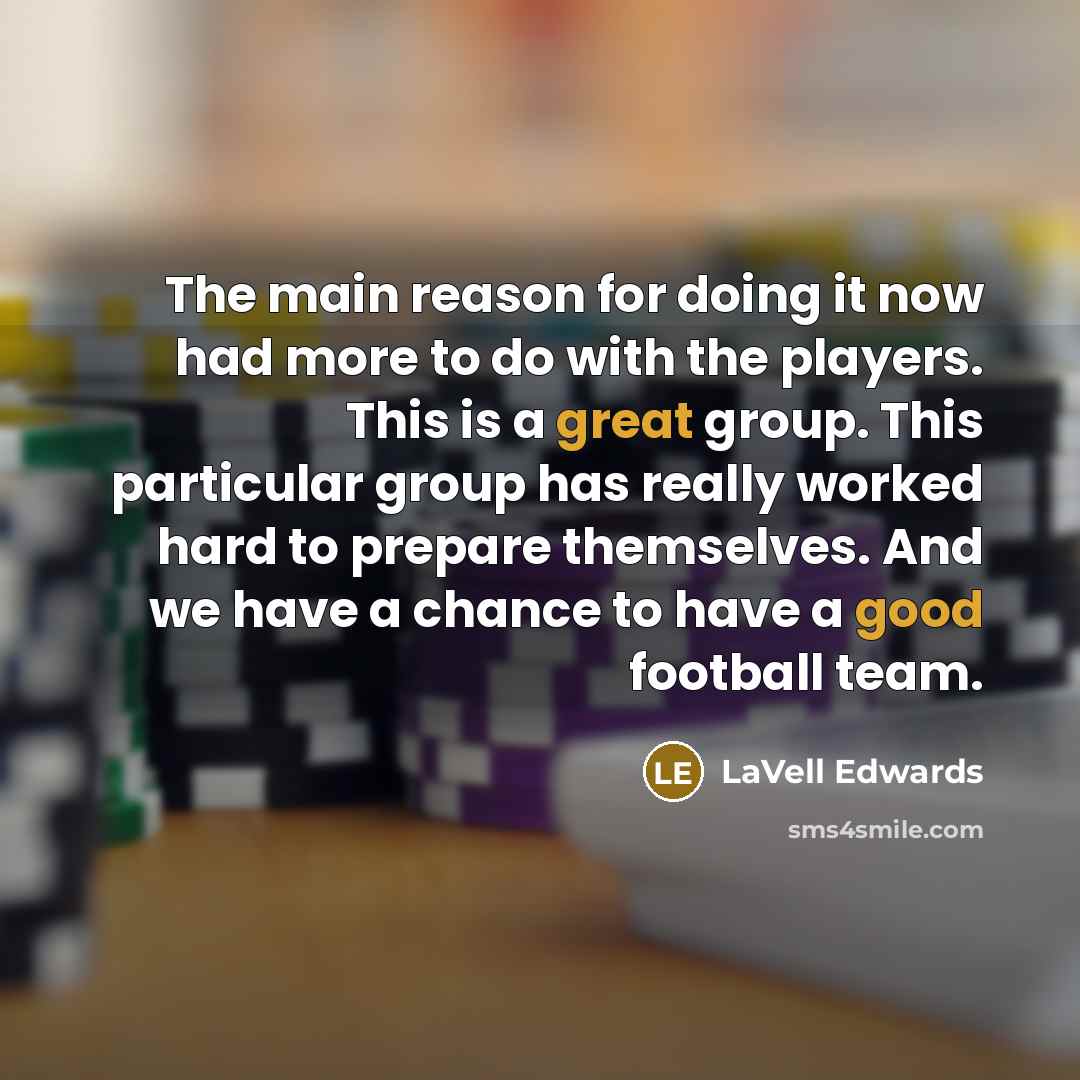 “The main reason for doing it now had more to do with the players. This is a great group. This particular group has really worked hard to prepare themselves. And we have a chance to have a good football team.” quote by LaVell Edwards