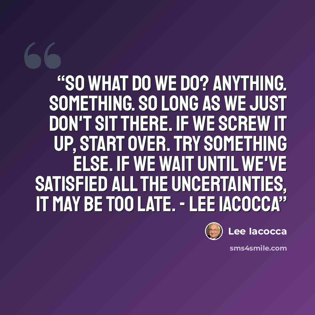 “So what do we do? Anything. Something. So long as we just don't sit there. If we screw it up, start over. Try something else. If we wait until we've satisfied all the uncertainties, it may be too late. - Lee Iacocca” quote by Lee Iacocca