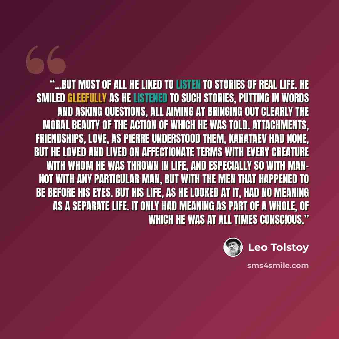 “...but most of all he liked to listen to stories of real life. He smiled gleefully as he listened to such stories, putting in words and asking questions, all aiming at bringing out clearly the moral beauty of the action of which he was told. Attachments, friendships, love, as Pierre understood…” quote by Leo Tolstoy