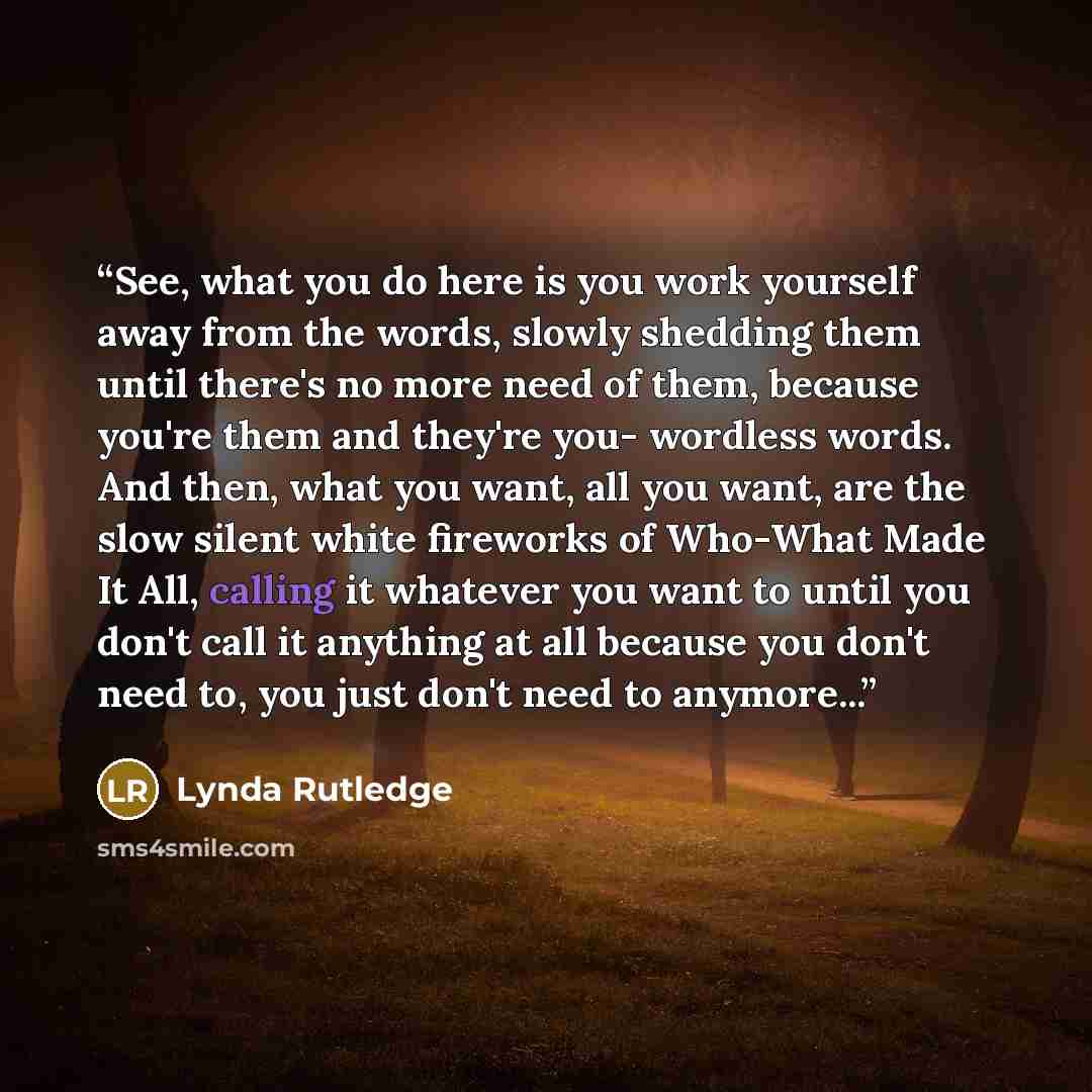 “See, what you do here is you work yourself away from the words, slowly shedding them until there's no more need of them, because you're them and they're you- wordless words. And then, what you want, all you want, are the slow silent white fireworks of Who-What Made It All, calling it whatever you…” quote by Lynda Rutledge