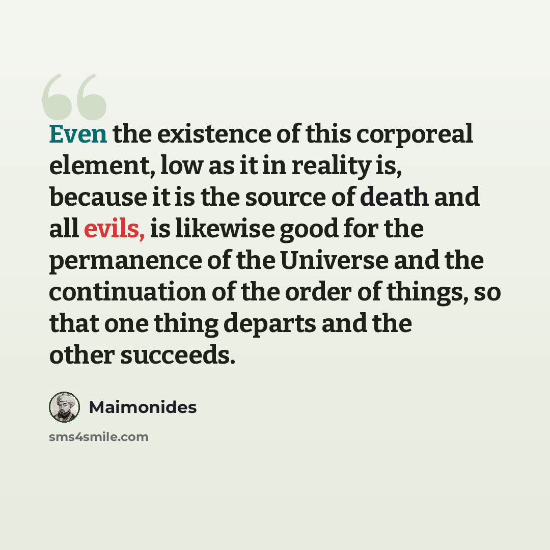 “Even the existence of this corporeal element, low as it in reality is, because it is the source of death and all evils, is likewise good for the permanence of the Universe and the continuation of the order of things, so that one thing departs and the other succeeds.” quote by Maimonides