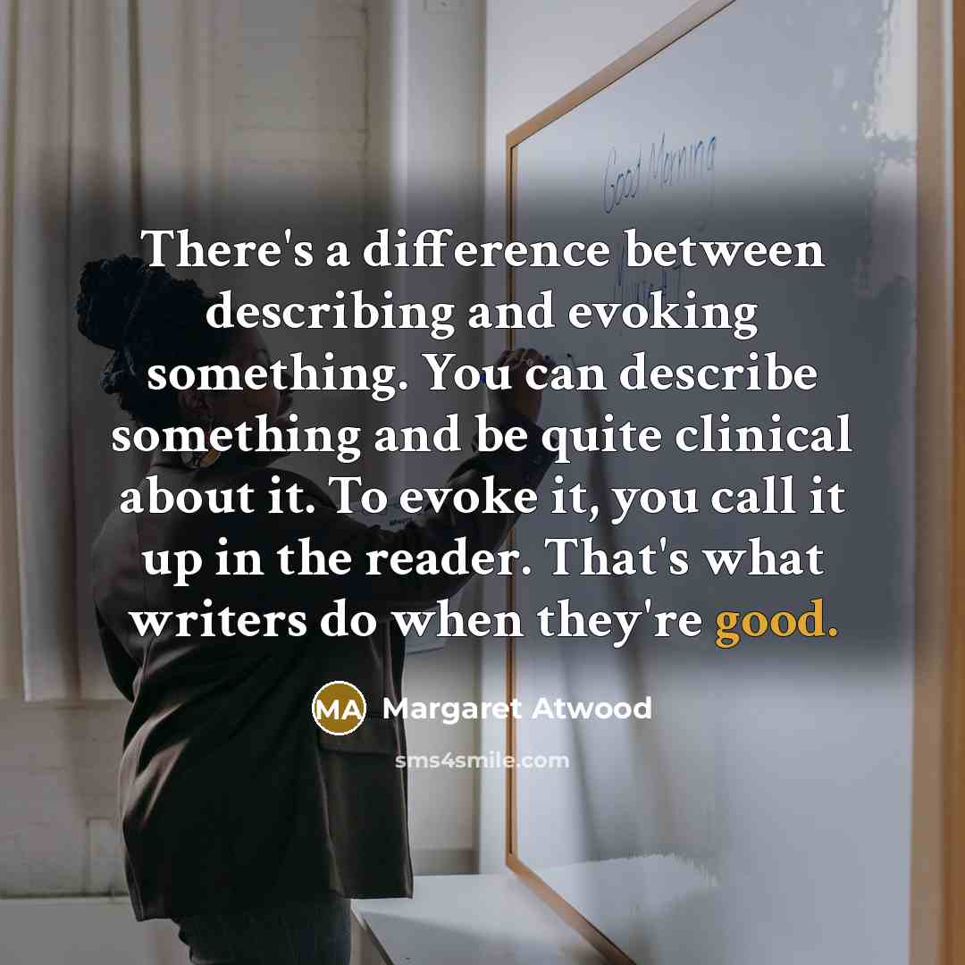 “There's a difference between describing and evoking something. You can describe something and be quite clinical about it. To evoke it, you call it up in the reader. That's what writers do when they're good.” quote by Margaret Atwood