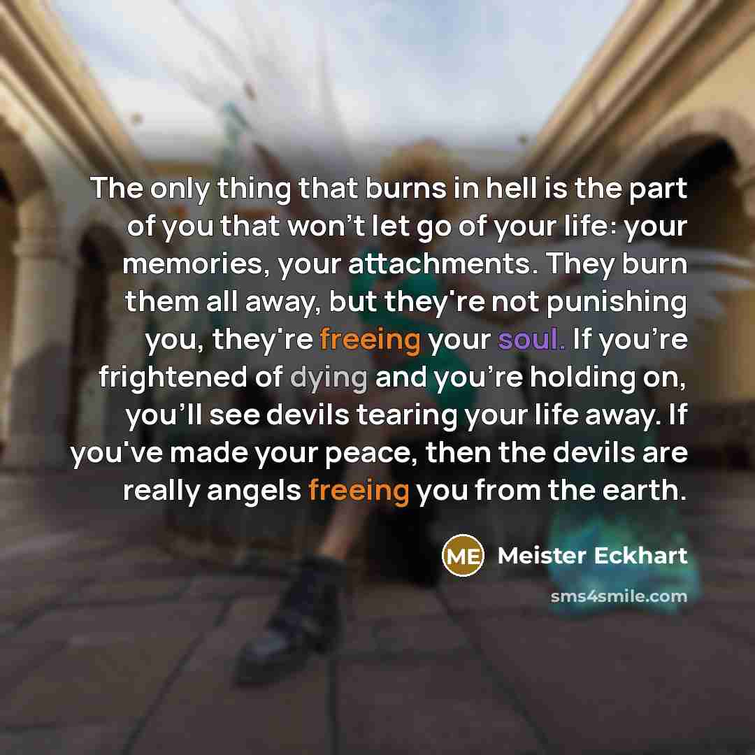 “The only thing that burns in hell is the part of you that won't let go of your life: your memories, your attachments. They burn them all away, but they're not punishing you, they're freeing your soul. If you're frightened of dying and you're holding on, you'll see devils tearing your life away. If…” quote by Meister Eckhart