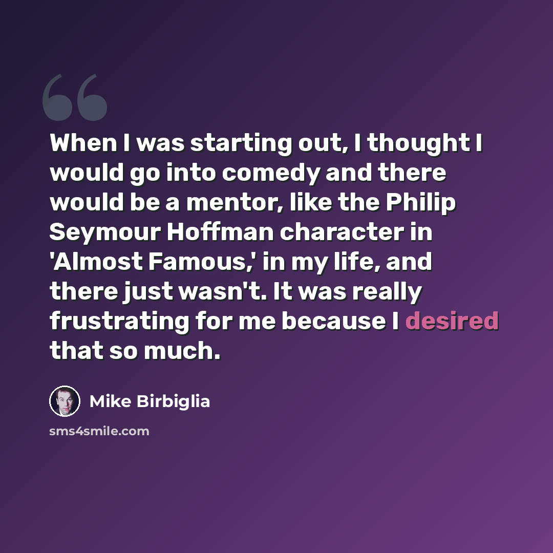 “When I was starting out, I thought I would go into comedy and there would be a mentor, like the Philip Seymour Hoffman character in 'Almost Famous,' in my life, and there just wasn't. It was really frustrating for me because I desired that so much.” quote by Mike Birbiglia