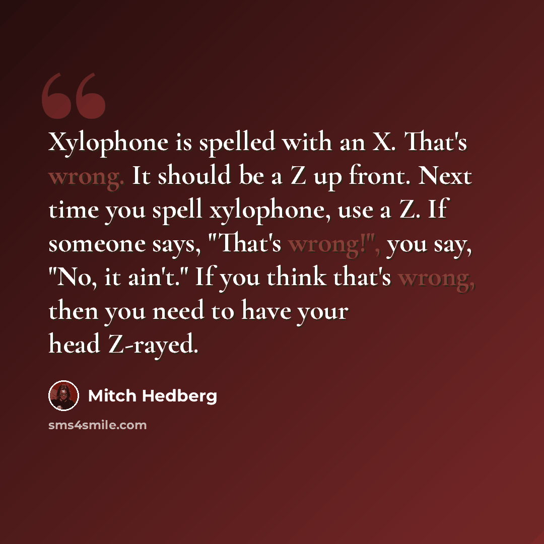 “Xylophone is spelled with an X. That's wrong. It should be a Z up front. Next time you spell xylophone, use a Z. If someone says, "That's wrong!", you say, "No, it ain't." If you think that's wrong, then you need to have your head Z-rayed.” quote by Mitch Hedberg
