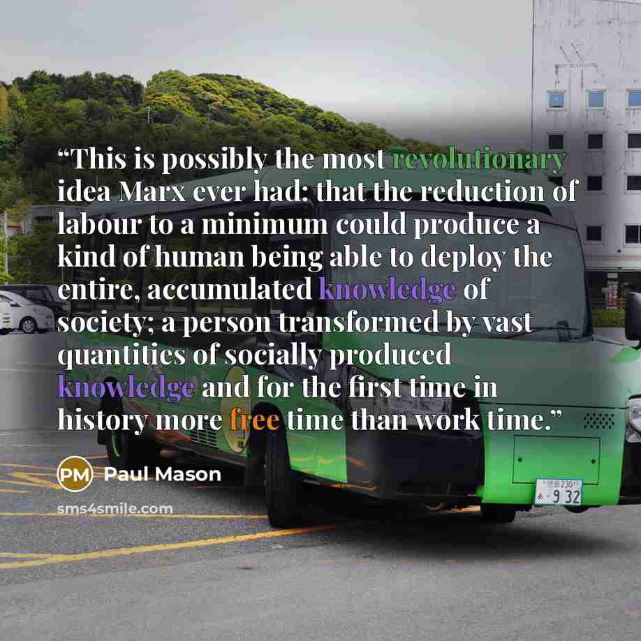“This is possibly the most revolutionary idea Marx ever had: that the reduction of labour to a minimum could produce a kind of human being able to deploy the entire, accumulated knowledge of society; a person transformed by vast quantities of socially produced knowledge and for the first time in…” quote by Paul Mason