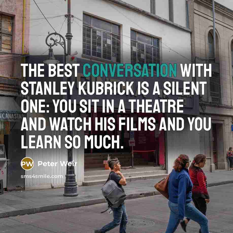 “The best conversation with Stanley Kubrick is a silent one: you sit in a theatre and watch his films and you learn so much.” quote by Peter Weir