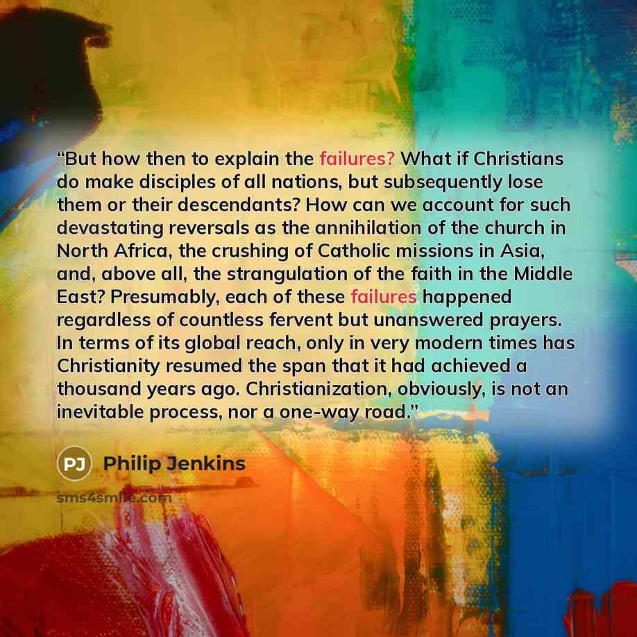 “But how then to explain the failures? What if Christians do make disciples of all nations, but subsequently lose them or their descendants? How can we account for such devastating reversals as the annihilation of the church in North Africa, the crushing of Catholic missions in Asia, and, above…” quote by Philip Jenkins