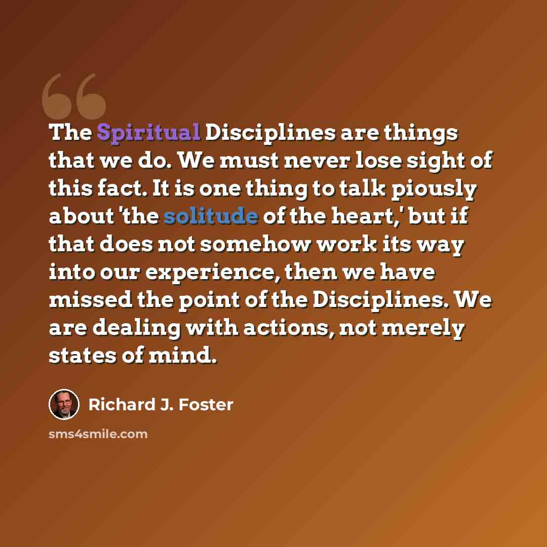 “The Spiritual Disciplines are things that we do. We must never lose sight of this fact. It is one thing to talk piously about 'the solitude of the heart,' but if that does not somehow work its way into our experience, then we have missed the point of the Disciplines. We are dealing with actions…” quote by Richard J. Foster