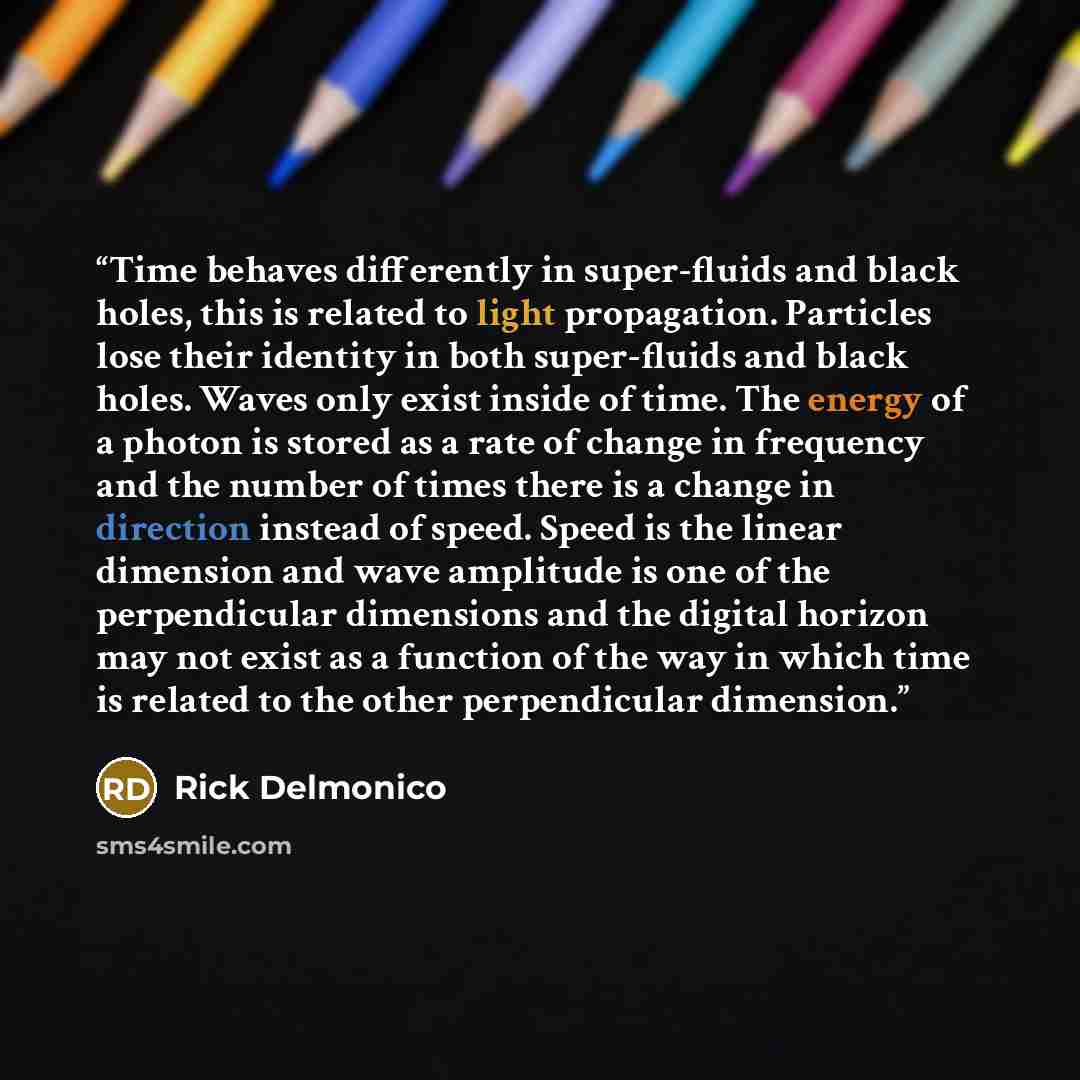 “Time behaves differently in super-fluids and black holes, this is related to light propagation. Particles lose their identity in both super-fluids and black holes. Waves only exist inside of time. The energy of a photon is stored as a rate of change in frequency and the number of times there is a…” quote by Rick Delmonico