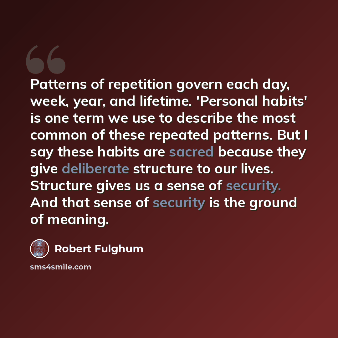 “Patterns of repetition govern each day, week, year, and lifetime. 'Personal habits' is one term we use to describe the most common of these repeated patterns. But I say these habits are sacred because they give deliberate structure to our lives. Structure gives us a sense of security. And that…” quote by Robert Fulghum