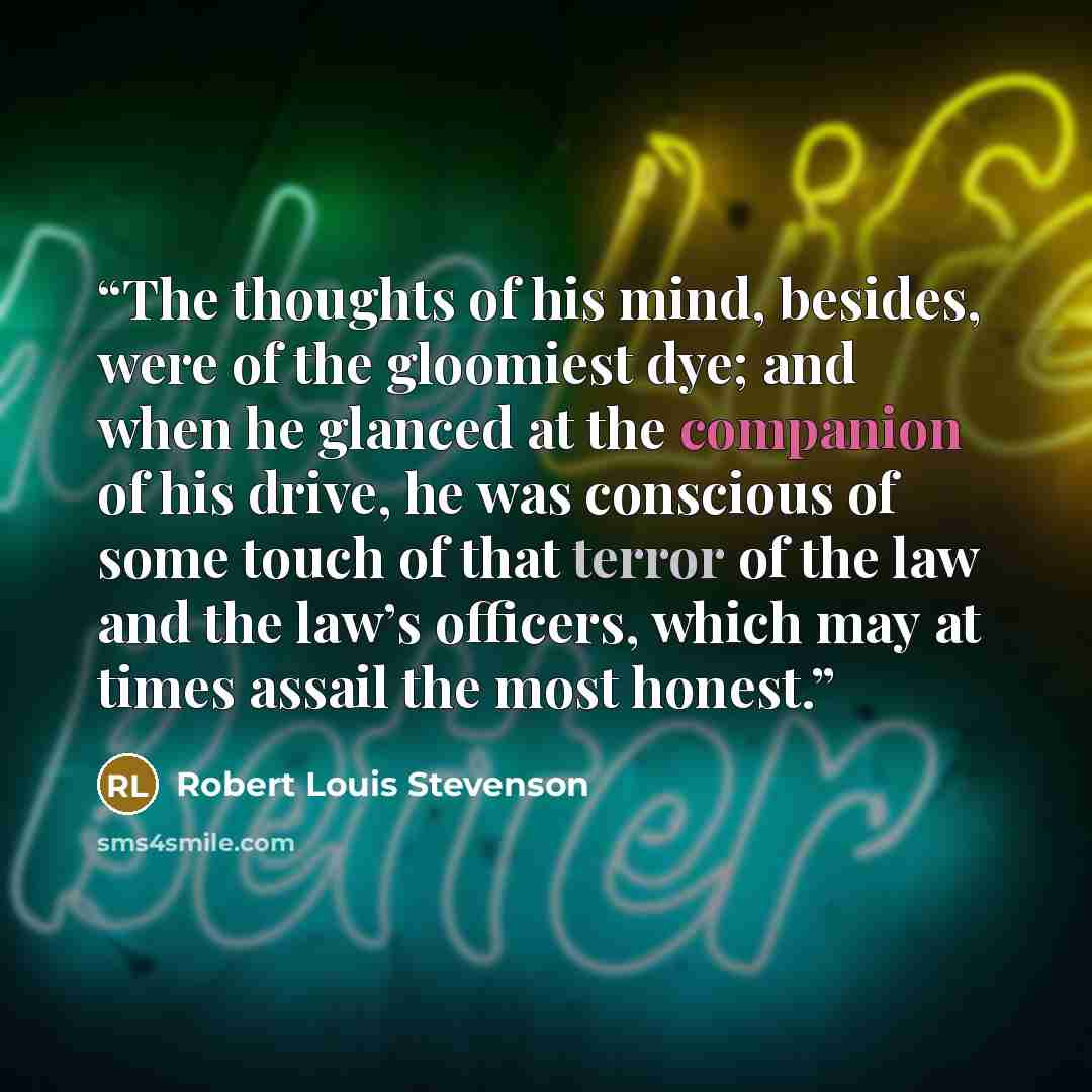 “The thoughts of his mind, besides, were of the gloomiest dye; and when he glanced at the companion of his drive, he was conscious of some touch of that terror of the law and the law’s officers, which may at times assail the most honest.” quote by Robert Louis Stevenson