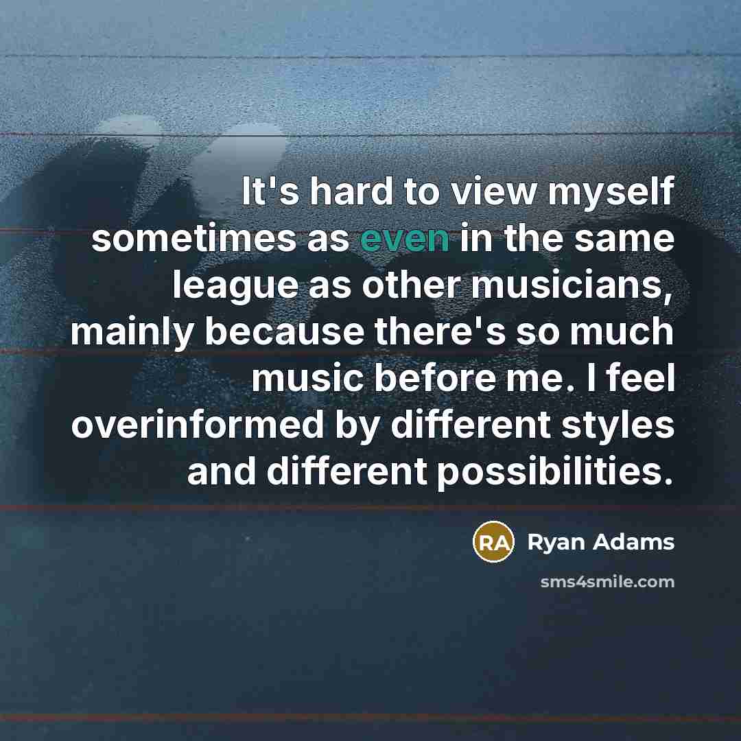 “It's hard to view myself sometimes as even in the same league as other musicians, mainly because there's so much music before me. I feel overinformed by different styles and different possibilities.” quote by Ryan Adams