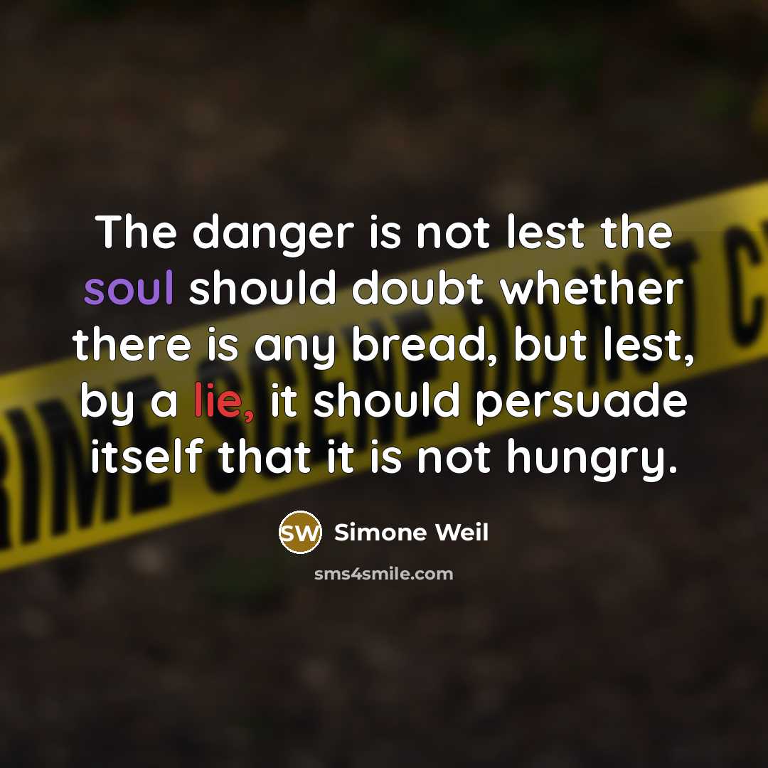 “The danger is not lest the soul should doubt whether there is any bread, but lest, by a lie, it should persuade itself that it is not hungry.” quote by Simone Weil