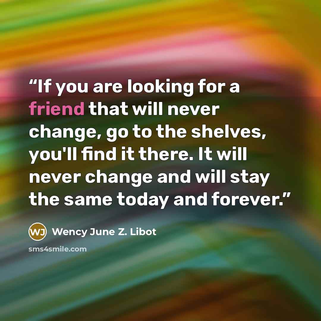 “If you are looking for a friend that will never change, go to the shelves, you'll find it there. It will never change and will stay the same today and forever.” quote by Wency June Z. Libot