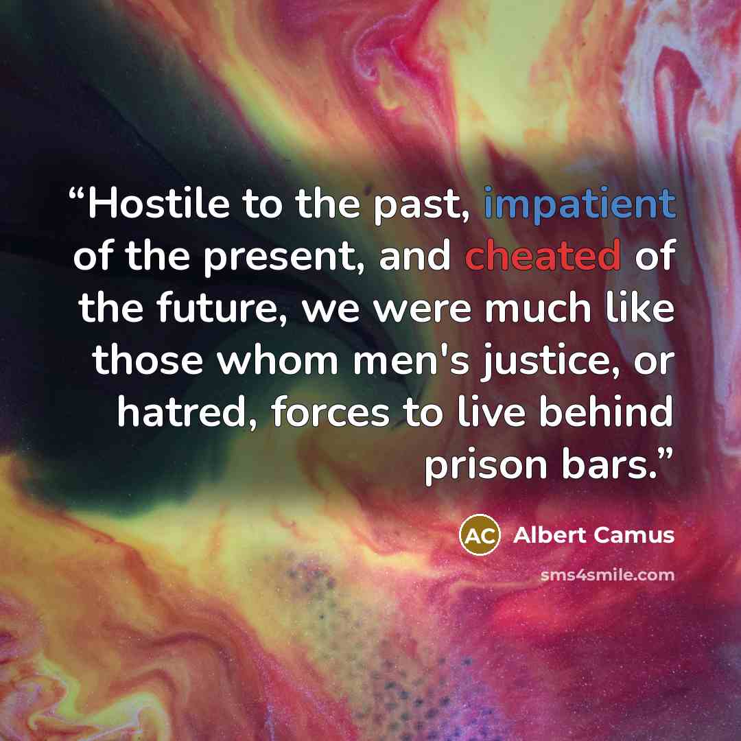 “Hostile to the past, impatient of the present, and cheated of the future, we were much like those whom men's justice, or hatred, forces to live behind prison bars.” quote by Albert Camus