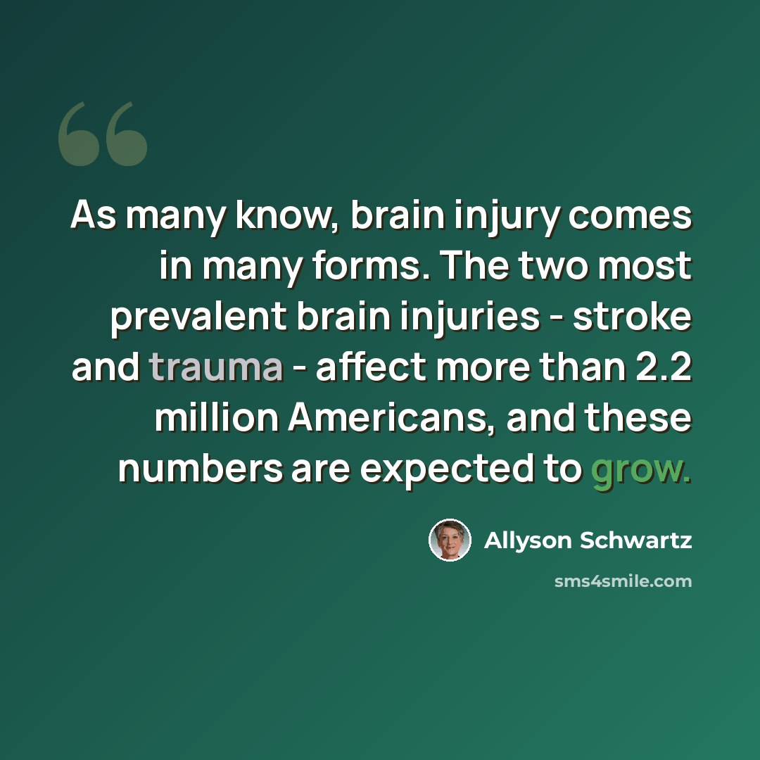 “As many know, brain injury comes in many forms. The two most prevalent brain injuries - stroke and trauma - affect more than 2.2 million Americans, and these numbers are expected to grow.” quote by Allyson Schwartz
