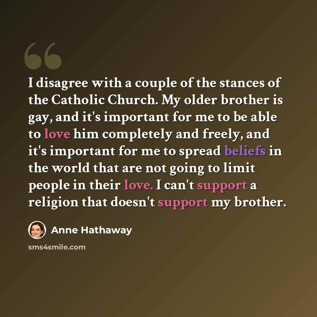 “I disagree with a couple of the stances of the Catholic Church. My older brother is gay, and it's important for me to be able to love him completely and freely, and it's important for me to spread beliefs in the world that are not going to limit people in their love. I can't support a religion…” quote by Anne Hathaway