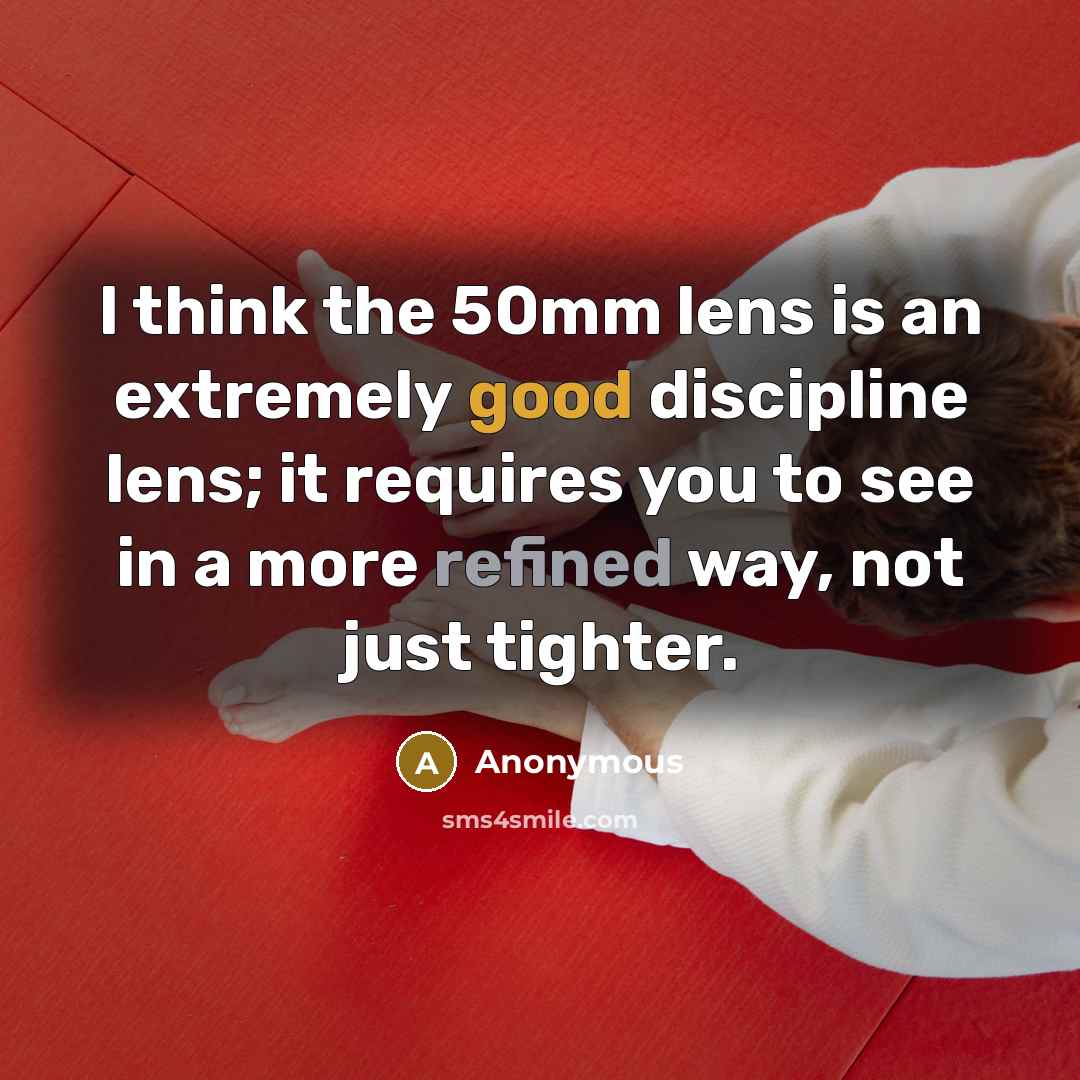 “I think the 50mm lens is an extremely good discipline lens; it requires you to see in a more refined way, not just tighter.” quote by Anonymous