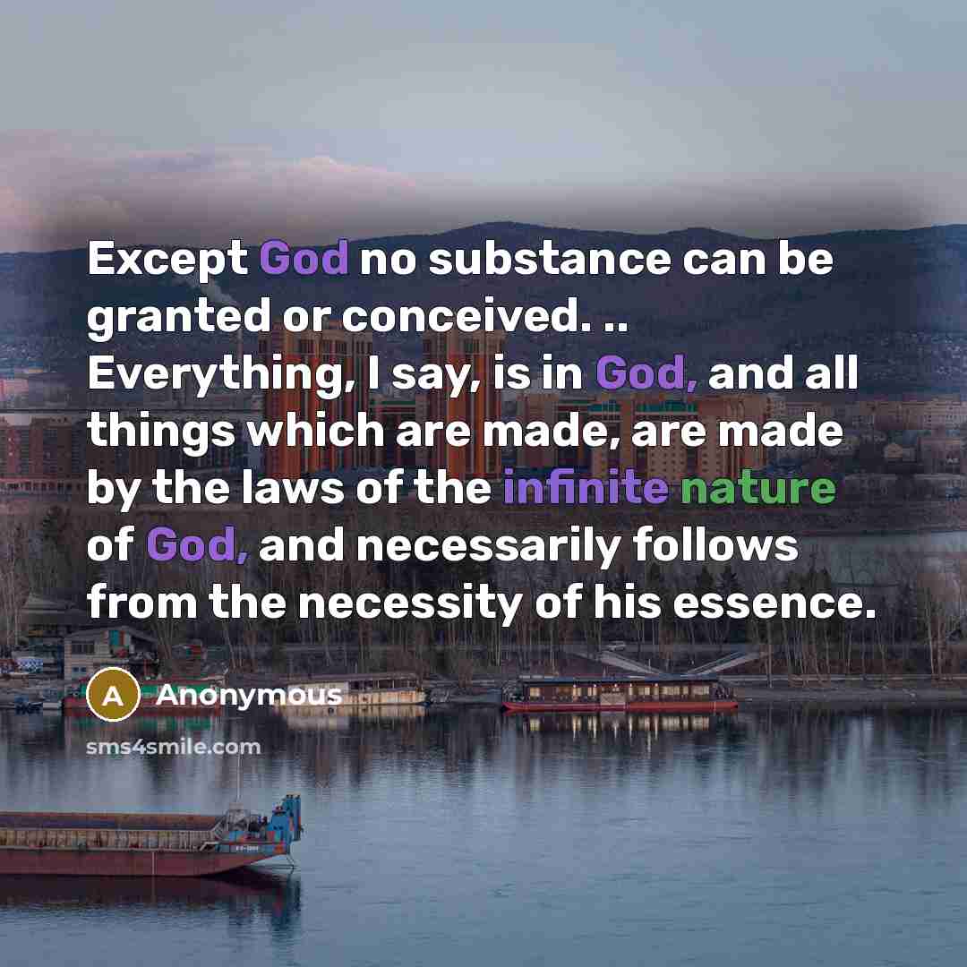 “Except God no substance can be granted or conceived. .. Everything, I say, is in God, and all things which are made, are made by the laws of the infinite nature of God, and necessarily follows from the necessity of his essence.” quote by Anonymous