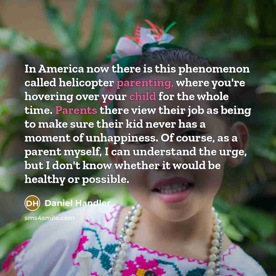 “In America now there is this phenomenon called helicopter parenting, where you're hovering over your child for the whole time. Parents there view their job as being to make sure their kid never has a moment of unhappiness. Of course, as a parent myself, I can understand the urge, but I don't know…” quote by Daniel Handler