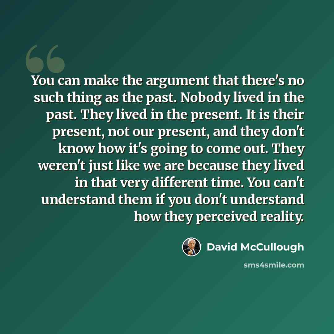 “You can make the argument that there's no such thing as the past. Nobody lived in the past. They lived in the present. It is their present, not our present, and they don't know how it's going to come out. They weren't just like we are because they lived in that very different time. You can't…” quote by David McCullough